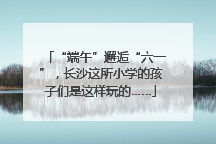 “端午”邂逅“六一”，长沙这所小学的孩子们是这样玩的……